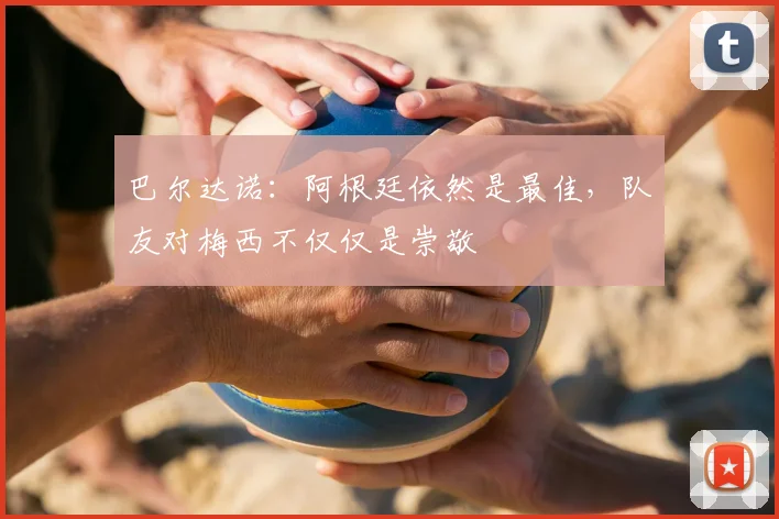 巴尔达诺：阿根廷依然是最佳，队友对梅西不仅仅是崇敬
