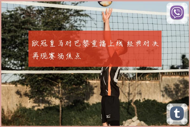 欧冠皇马对巴黎重播上线 经典对决再现赛场焦点