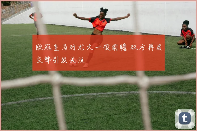 欧冠皇马对尤文一役前瞻 双方再度交锋引发关注